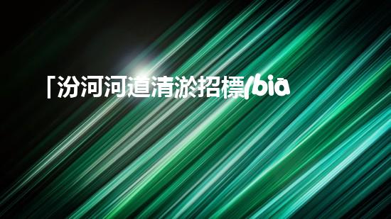 「汾河河道清淤招標(biāo)信息：高效、專(zhuān)業(yè)、科技化，讓河流重現(xiàn)青春」
